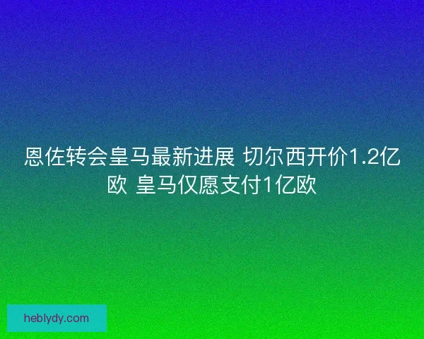 恩佐转会皇马最新进展 切尔西开价1.2亿欧 皇马仅愿支付1亿欧