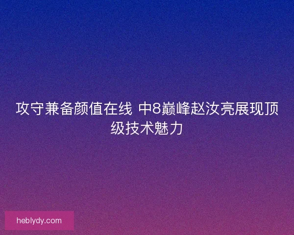 攻守兼备颜值在线 中8巅峰赵汝亮展现顶级技术魅力