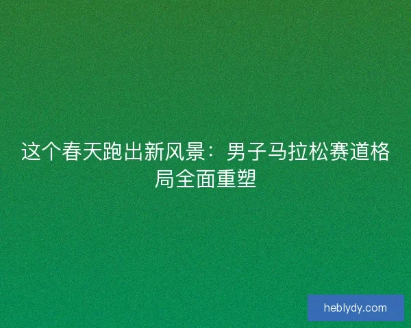 这个春天跑出新风景:男子马拉松赛道格局全面重塑 这个春天跑出新风景:男子马拉松赛道格局全面重塑