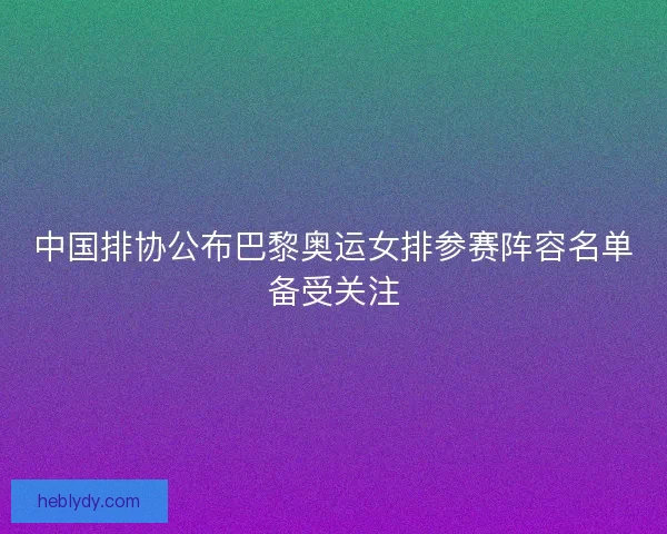 中国排协公布巴黎奥运女排参赛阵容名单备受关注 中国排协公布巴黎奥运女排参赛阵容名单备受关注