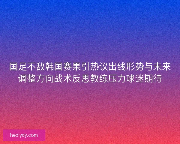 国足不敌韩国赛果引热议出线形势与未来调整方向战术反思教练压力球迷期待 国足不敌韩国赛果引热议出线形势与未来调整方向战术反思教练压力球迷期待