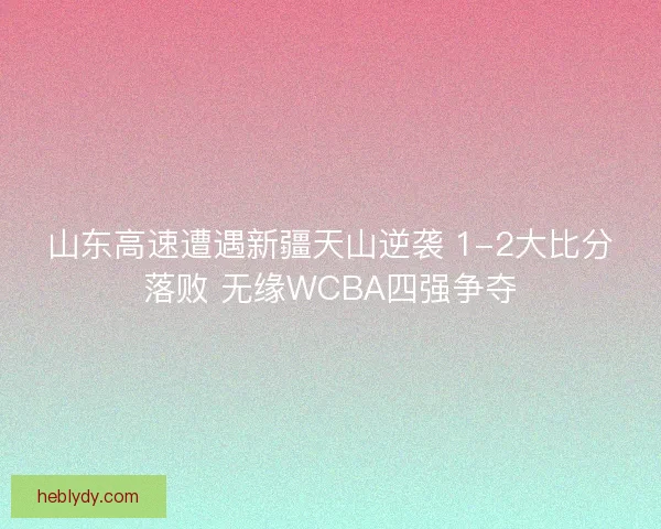 山东高速遭遇新疆天山逆袭 1-2大比分落败 无缘WCBA四强争夺 山东高速遭遇新疆天山逆袭 1-2大比分落败 无缘WCBA四强争夺