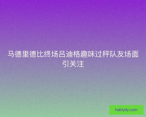 马德里德比终场吕迪格趣味过秤队友场面引关注