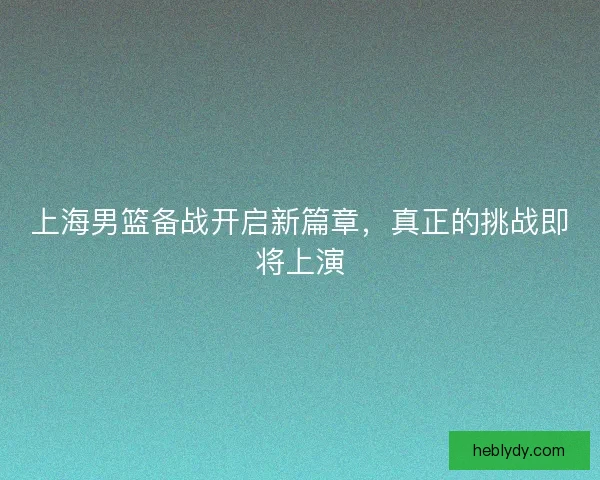 上海男篮备战开启新篇章，真正的挑战即将上演