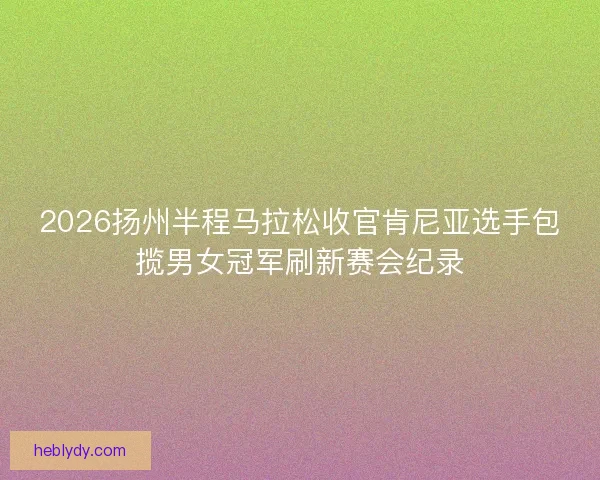 2026扬州半程马拉松收官肯尼亚选手包揽男女冠军刷新赛会纪录 2026扬州半程马拉松收官肯尼亚选手包揽男女冠军刷新赛会纪录