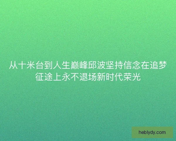 从十米台到人生巅峰邱波坚持信念在追梦征途上永不退场新时代荣光 从十米台到人生巅峰邱波坚持信念在追梦征途上永不退场新时代荣光
