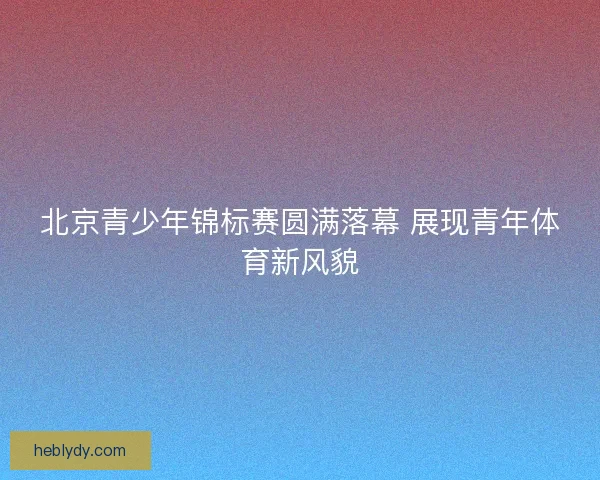北京青少年锦标赛圆满落幕 展现青年体育新风貌 北京青少年锦标赛圆满落幕 展现青年体育新风貌