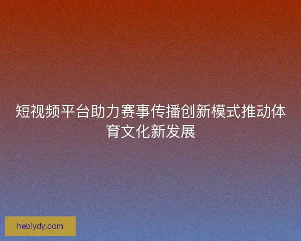 短视频平台助力赛事传播创新模式推动体育文化新发展