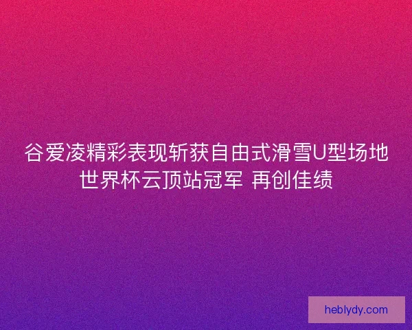 谷爱凌精彩表现斩获自由式滑雪U型场地世界杯云顶站冠军 再创佳绩