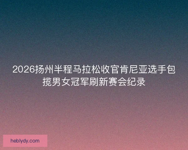 2026扬州半程马拉松收官肯尼亚选手包揽男女冠军刷新赛会纪录 2026扬州半程马拉松收官肯尼亚选手包揽男女冠军刷新赛会纪录