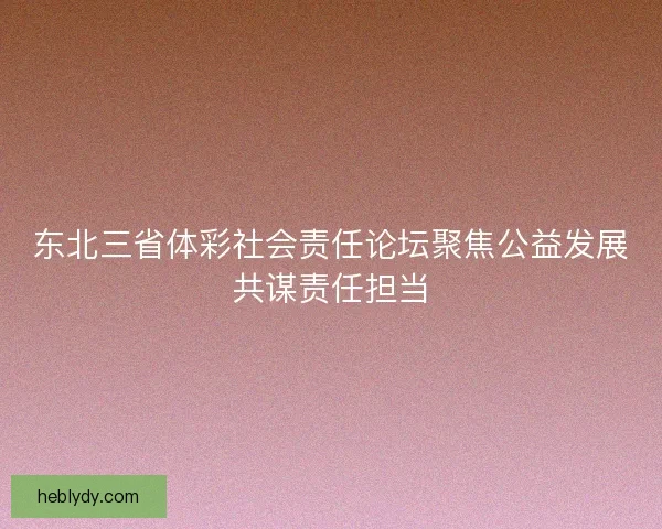 东北三省体彩社会责任论坛聚焦公益发展共谋责任担当 东北三省体彩社会责任论坛聚焦公益发展共谋责任担当