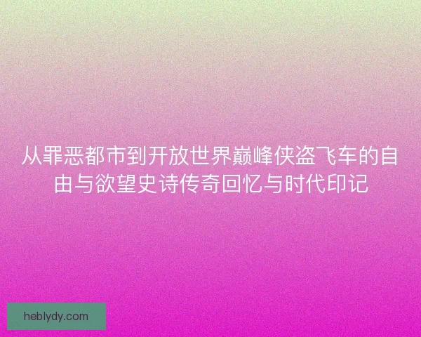 从罪恶都市到开放世界巅峰侠盗飞车的自由与欲望史诗传奇回忆与时代印记
