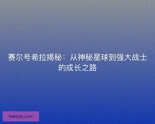 赛尔号希拉揭秘:从神秘星球到强大战士的成长之路 赛尔号希拉揭秘:从神秘星球到强大战士的成长之路