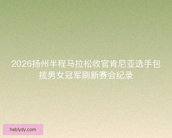2026扬州半程马拉松收官肯尼亚选手包揽男女冠军刷新赛会纪录 2026扬州半程马拉松收官肯尼亚选手包揽男女冠军刷新赛会纪录