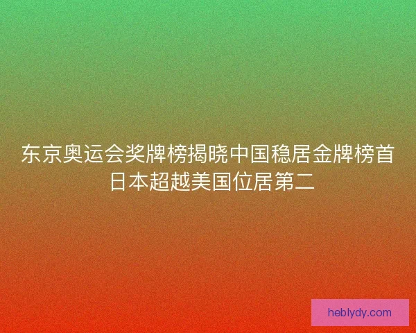东京奥运会奖牌榜揭晓中国稳居金牌榜首 日本超越美国位居第二 东京奥运会奖牌榜揭晓中国稳居金牌榜首 日本超越美国位居第二