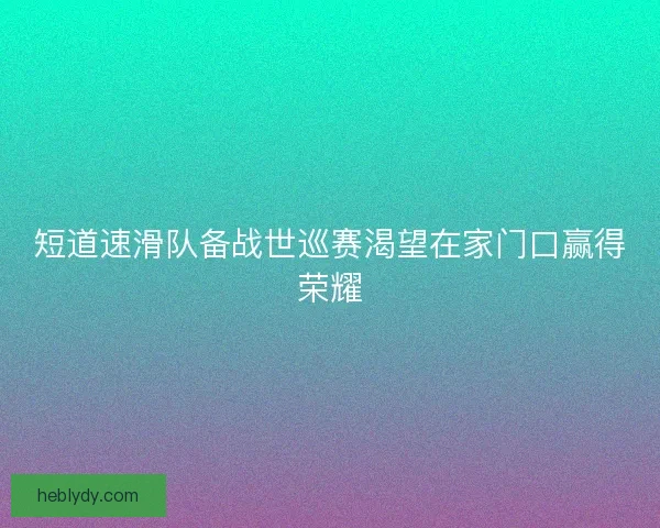 短道速滑队备战世巡赛渴望在家门口赢得荣耀 短道速滑队备战世巡赛渴望在家门口赢得荣耀