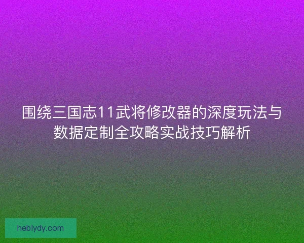 围绕三国志11武将修改器的深度玩法与数据定制全攻略实战技巧解析 围绕三国志11武将修改器的深度玩法与数据定制全攻略实战技巧解析